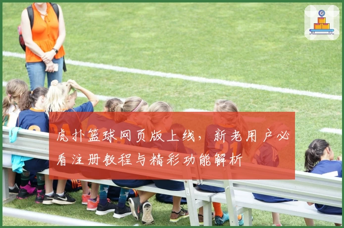 虎扑篮球网页版上线，新老用户必看注册教程与精彩功能解析