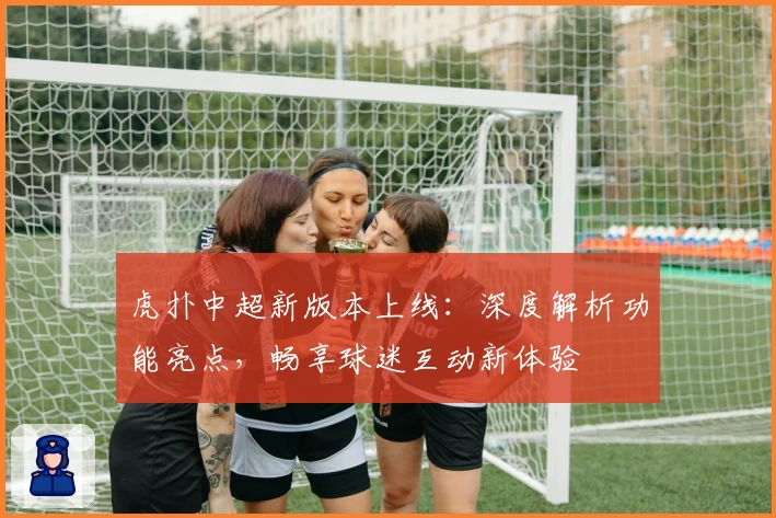 虎扑中超新版本上线:深度解析功能亮点,畅享球迷互动新体验
