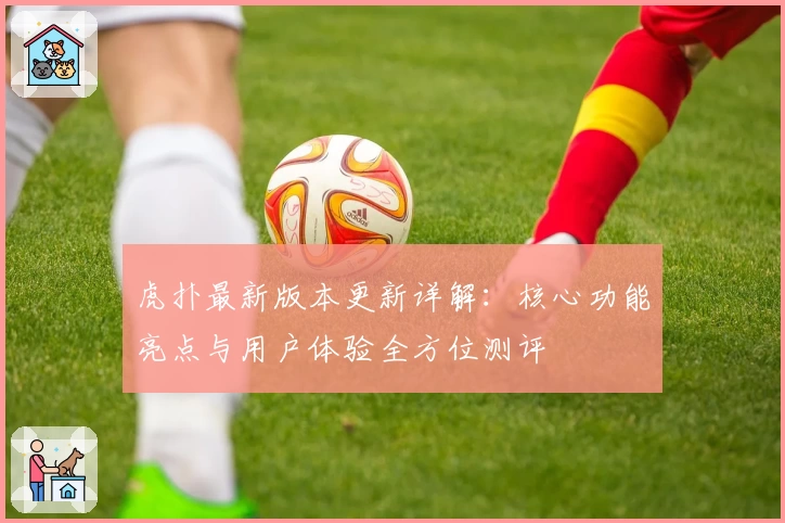 虎扑最新版本更新详解：核心功能亮点与用户体验全方位测评
