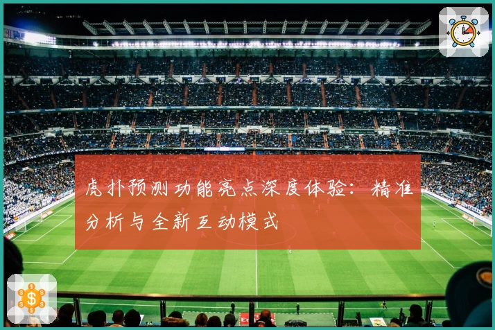 虎扑预测功能亮点深度体验：精准分析与全新互动模式