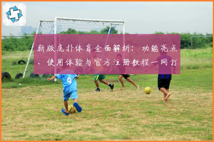 新版虎扑体育全面解析：功能亮点、使用体验与官方注册教程一网打尽