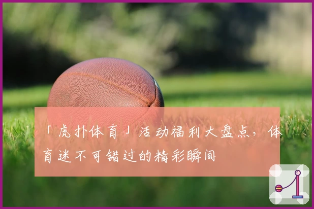 「虎扑体育」活动福利大盘点，体育迷不可错过的精彩瞬间