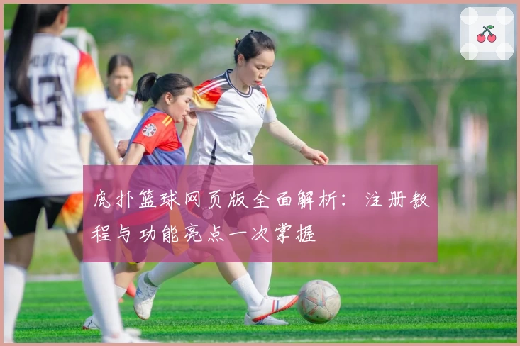 虎扑篮球网页版全面解析:注册教程与功能亮点一次掌握