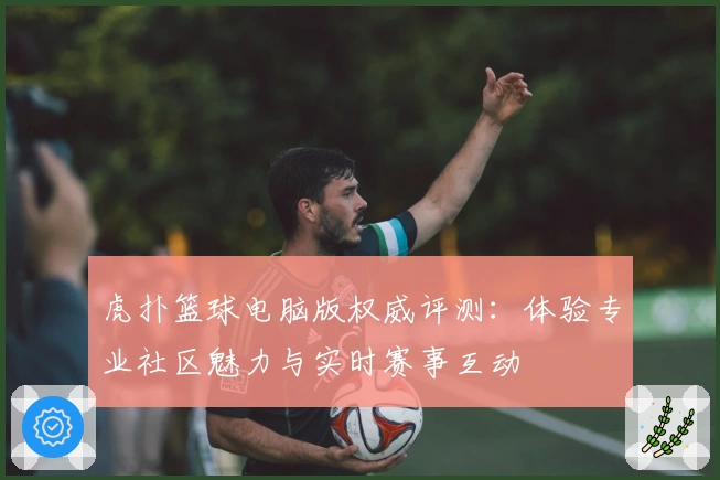 虎扑篮球电脑版权威评测:体验专业社区魅力与实时赛事互动