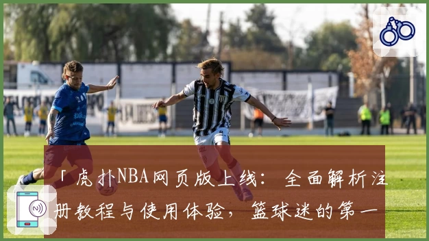 「虎扑NBA网页版上线：全面解析注册教程与使用体验，篮球迷的第一选择」