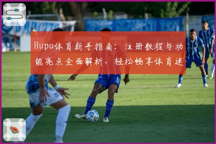 Hupu体育新手指南：注册教程与功能亮点全面解析，轻松畅享体育迷必备平台
