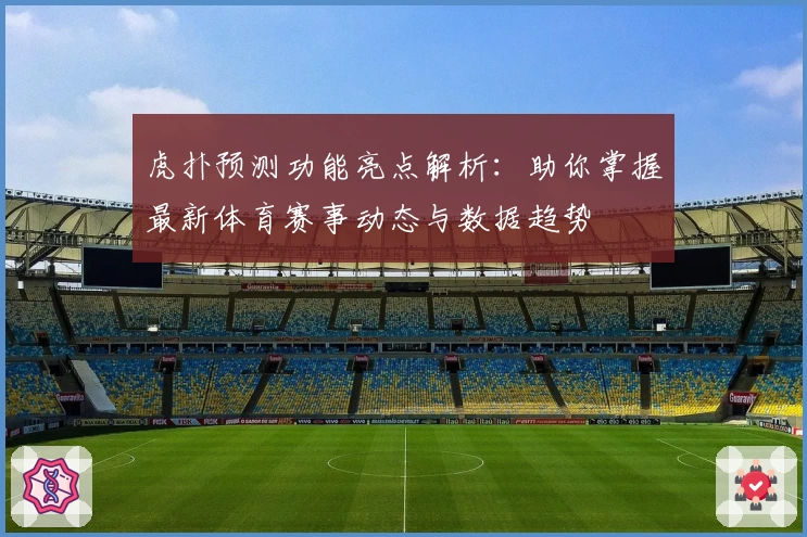 虎扑预测功能亮点解析：助你掌握最新体育赛事动态与数据趋势