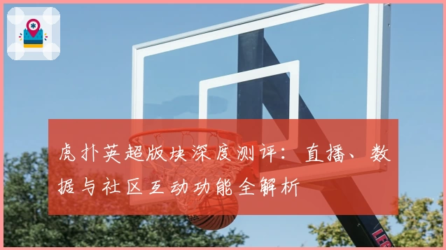 虎扑英超版块深度测评：直播、数据与社区互动功能全解析