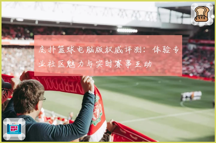 虎扑篮球电脑版权威评测:体验专业社区魅力与实时赛事互动