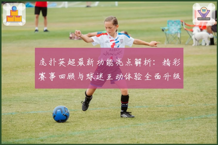 虎扑英超最新功能亮点解析:精彩赛事回顾与球迷互动体验全面升级