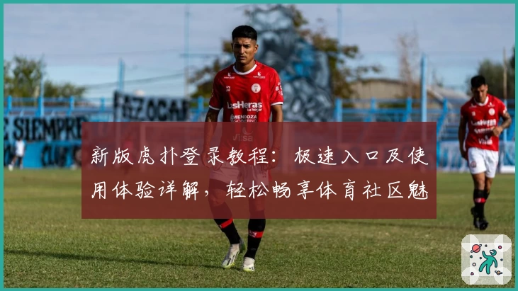 新版虎扑登录教程：极速入口及使用体验详解，轻松畅享体育社区魅力