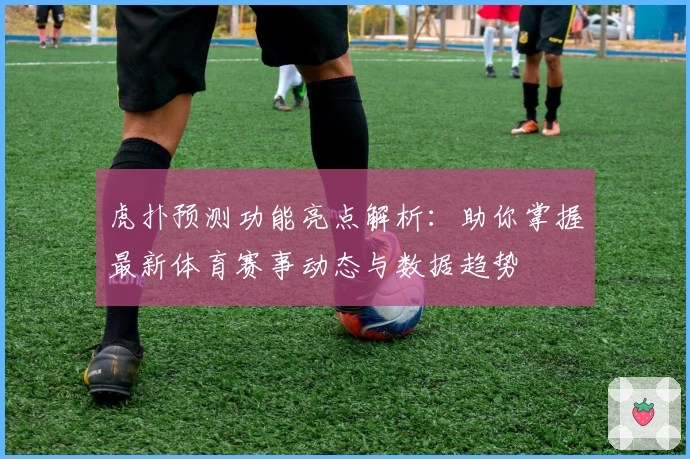 虎扑预测功能亮点解析：助你掌握最新体育赛事动态与数据趋势