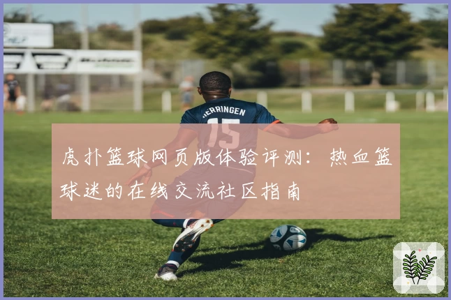 虎扑篮球网页版体验评测：热血篮球迷的在线交流社区指南