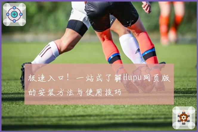 极速入口！一站式了解Hupu网页版的安装方法与使用技巧