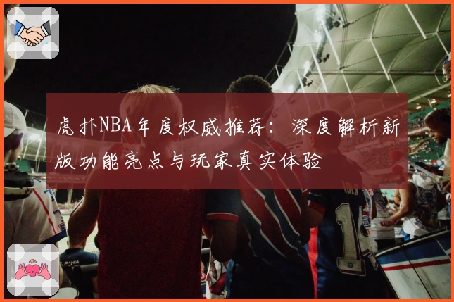 虎扑NBA年度权威推荐：深度解析新版功能亮点与玩家真实体验