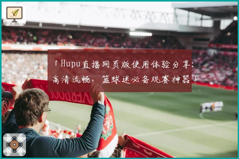 「Hupu直播网页版使用体验分享：高清流畅，篮球迷必备观赛神器」