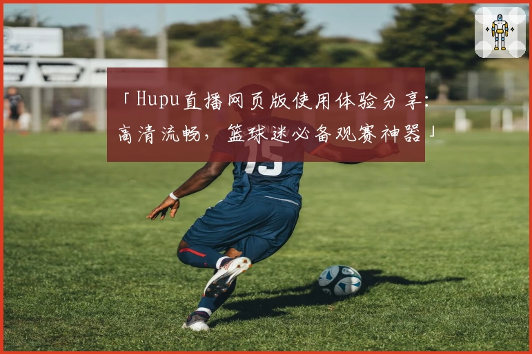 「Hupu直播网页版使用体验分享:高清流畅,篮球迷必备观赛神器」