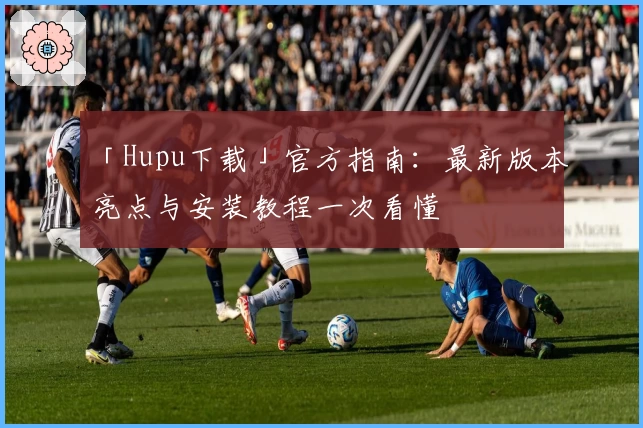 「Hupu下载」官方指南：最新版本亮点与安装教程一次看懂