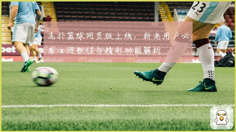 虎扑篮球网页版上线，新老用户必看注册教程与精彩功能解析
