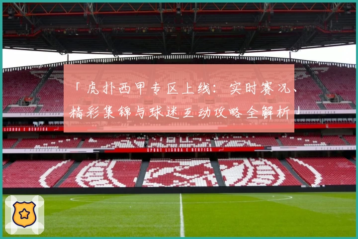 「虎扑西甲专区上线：实时赛况、精彩集锦与球迷互动攻略全解析」