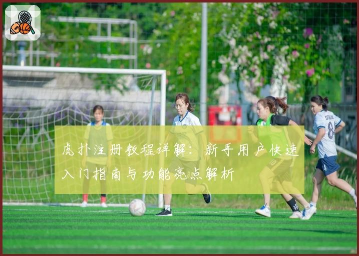 虎扑注册教程详解:新手用户快速入门指南与功能亮点解析