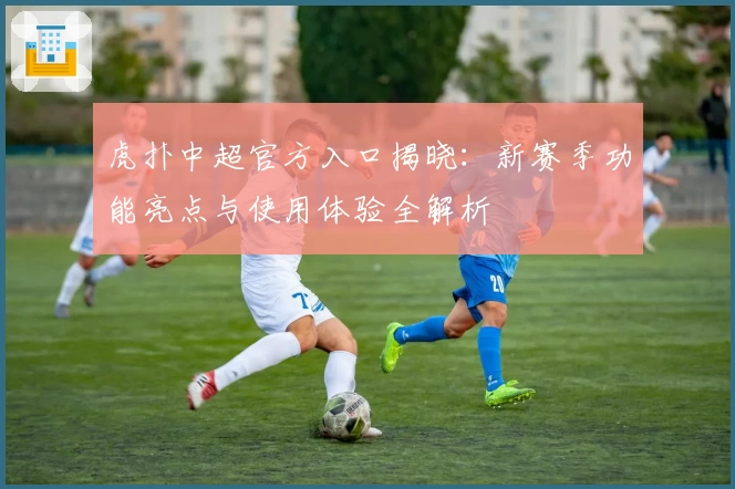 虎扑中超官方入口揭晓：新赛季功能亮点与使用体验全解析