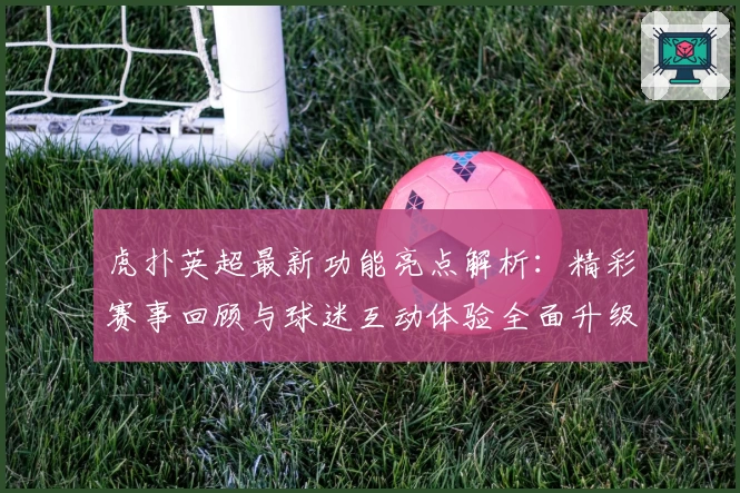 虎扑英超最新功能亮点解析：精彩赛事回顾与球迷互动体验全面升级