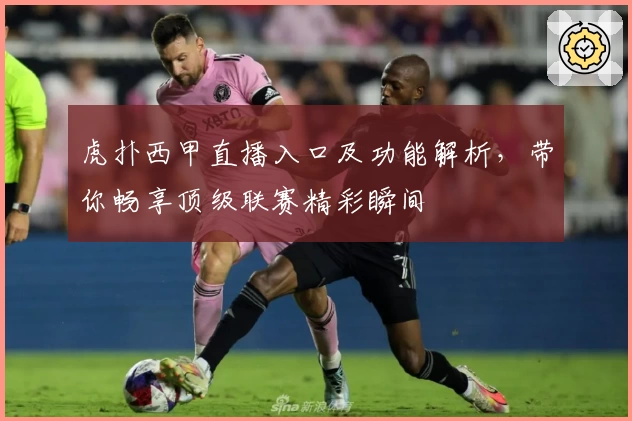 虎扑西甲直播入口及功能解析，带你畅享顶级联赛精彩瞬间