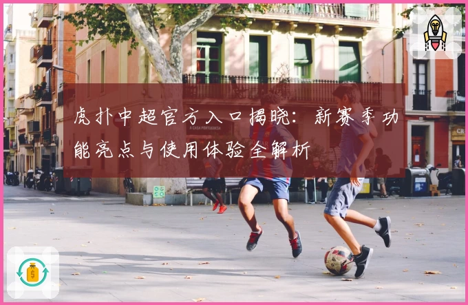 虎扑中超官方入口揭晓：新赛季功能亮点与使用体验全解析