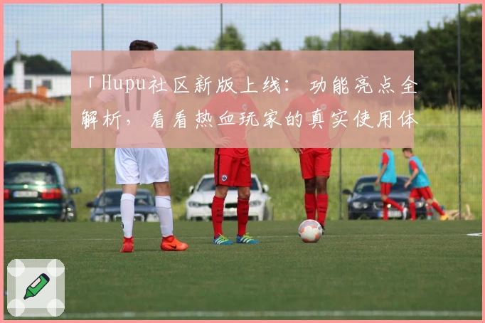 「Hupu社区新版上线：功能亮点全解析，看看热血玩家的真实使用体验」