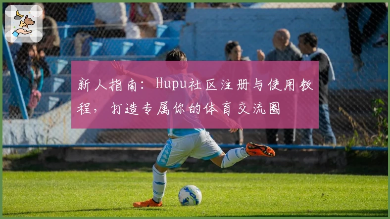 新人指南：Hupu社区注册与使用教程，打造专属你的体育交流圈