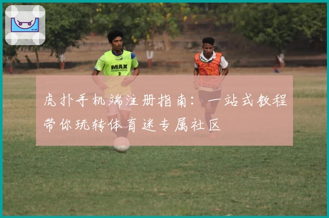 虎扑手机端注册指南：一站式教程带你玩转体育迷专属社区