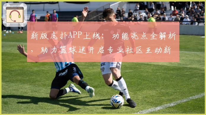 新版虎扑APP上线：功能亮点全解析，助力篮球迷开启专业社区互动新体验