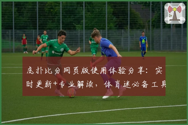虎扑比分网页版使用体验分享：实时更新+专业解读，体育迷必备工具
