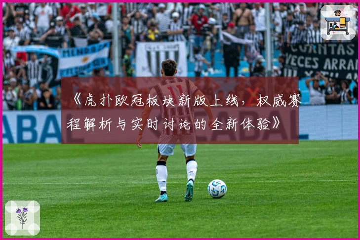 《虎扑欧冠板块新版上线，权威赛程解析与实时讨论的全新体验》