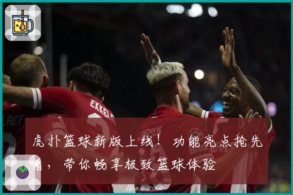 虎扑篮球新版上线！功能亮点抢先看，带你畅享极致篮球体验