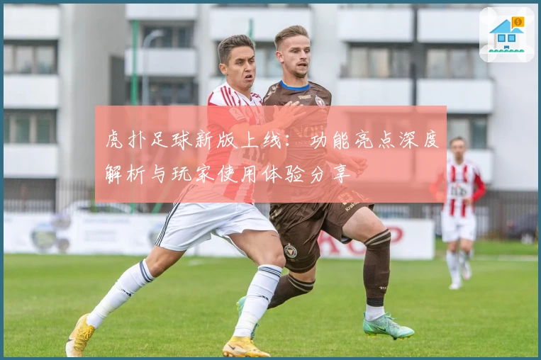 虎扑足球新版上线：功能亮点深度解析与玩家使用体验分享